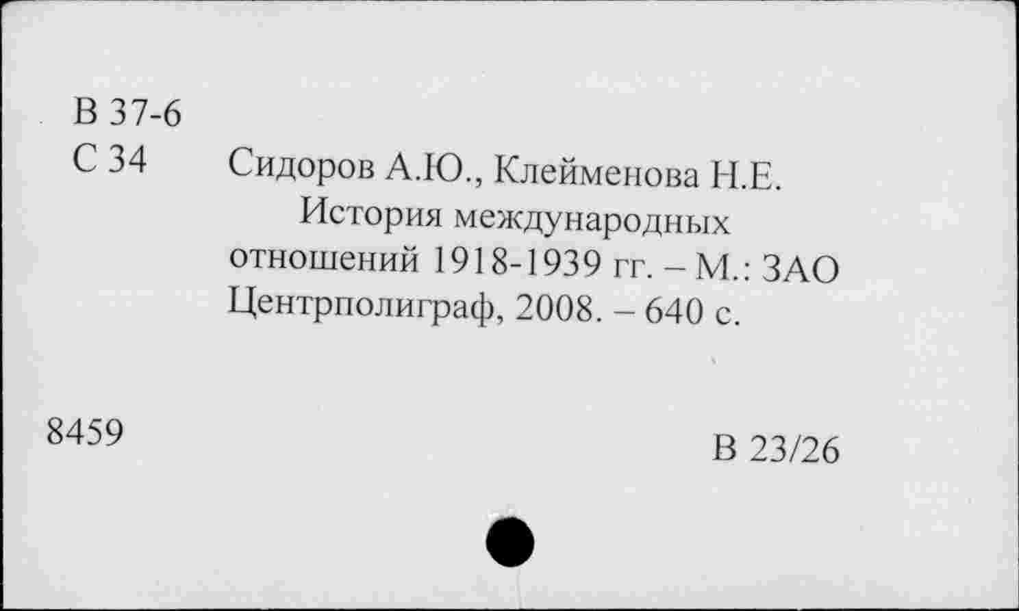 ﻿В 37-6
С 34 Сидоров А.Ю., Клейменова Н.Е.
История международных отношений 1918-1939 гг. -М.: ЗАО Центрполиграф, 2008. - 640 с.
8459
В 23/26